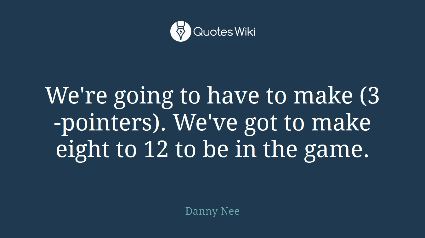 We're going to have to make (3-pointers). We've got to make eight to 12 to be in the game.