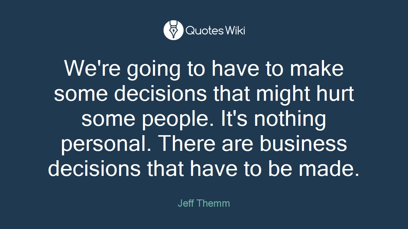 We're going to have to make some decisions that might hurt some people. It's nothing personal. There are business decisions that have to be made.