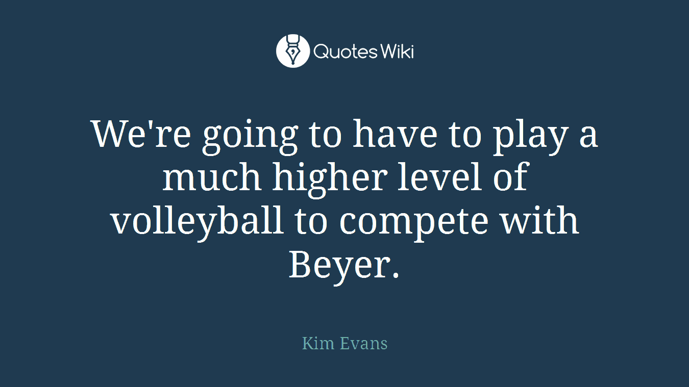 We're going to have to play a much higher level of volleyball to compete with Beyer.