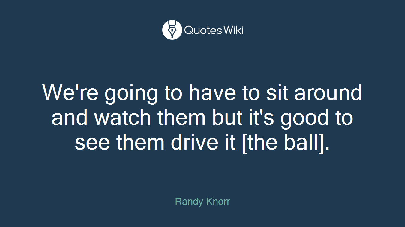 We're going to have to sit around and watch them but it's good to see them drive it [the ball].