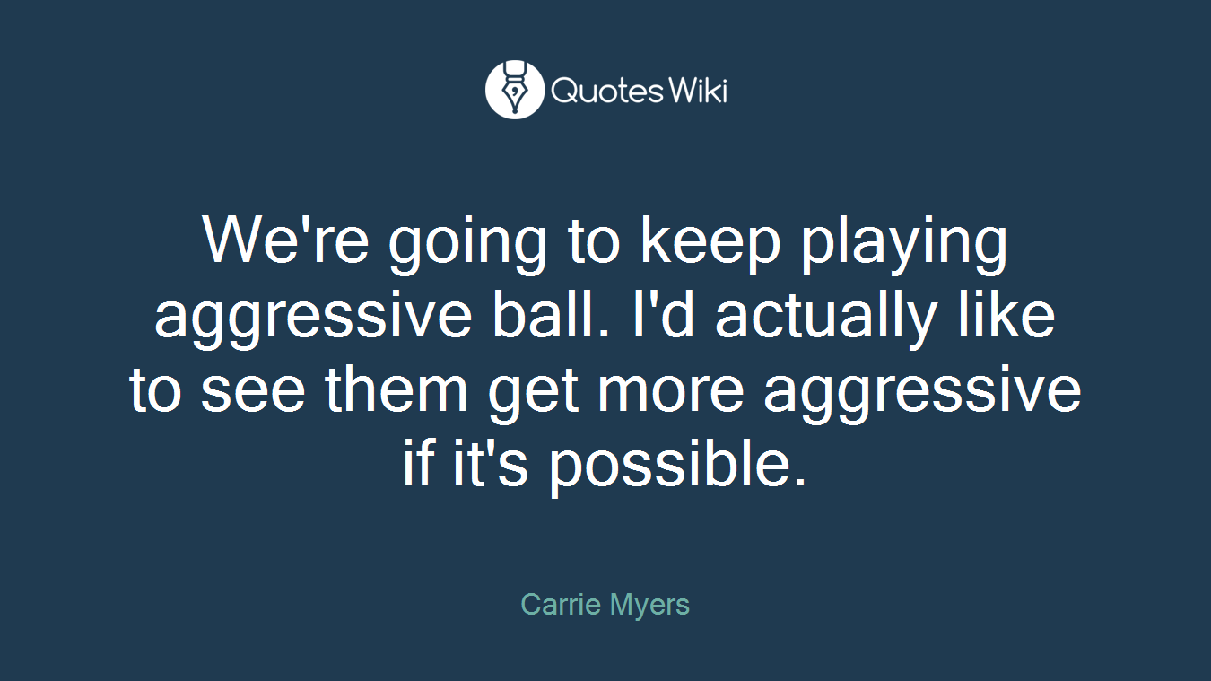 We're going to keep playing aggressive ball. I'd actually like to see them get more aggressive if it's possible.