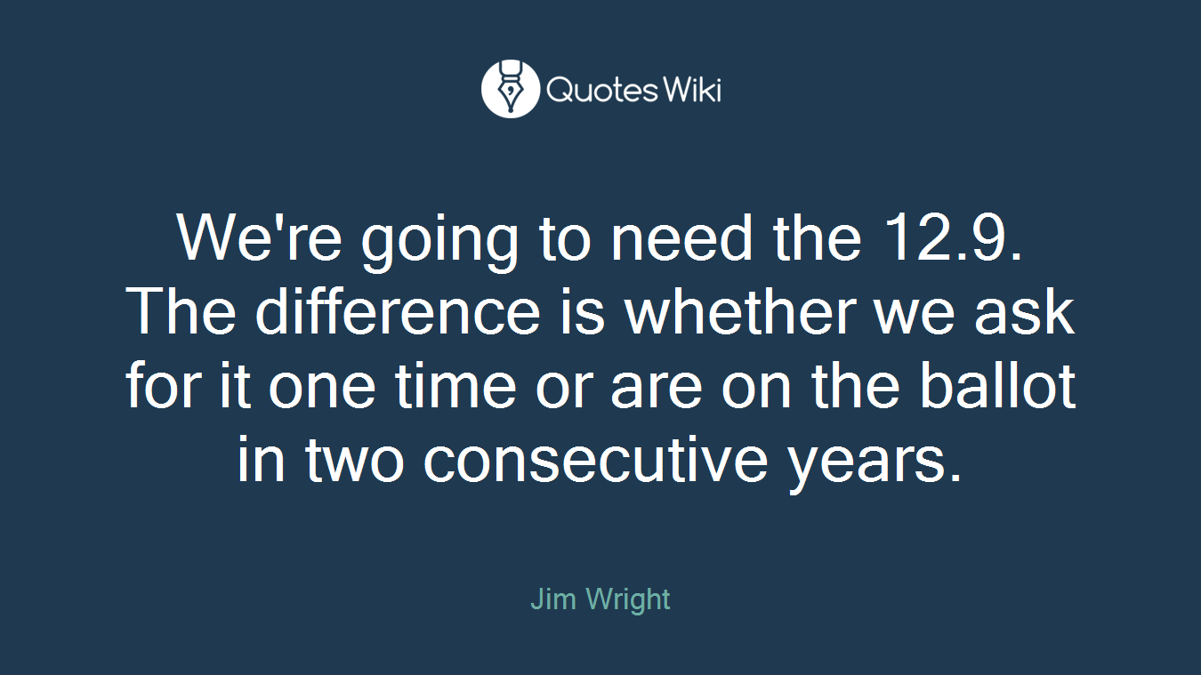 We're going to need the 12.9. The difference is whether we ask for it one time or are on the ballot in two consecutive years.