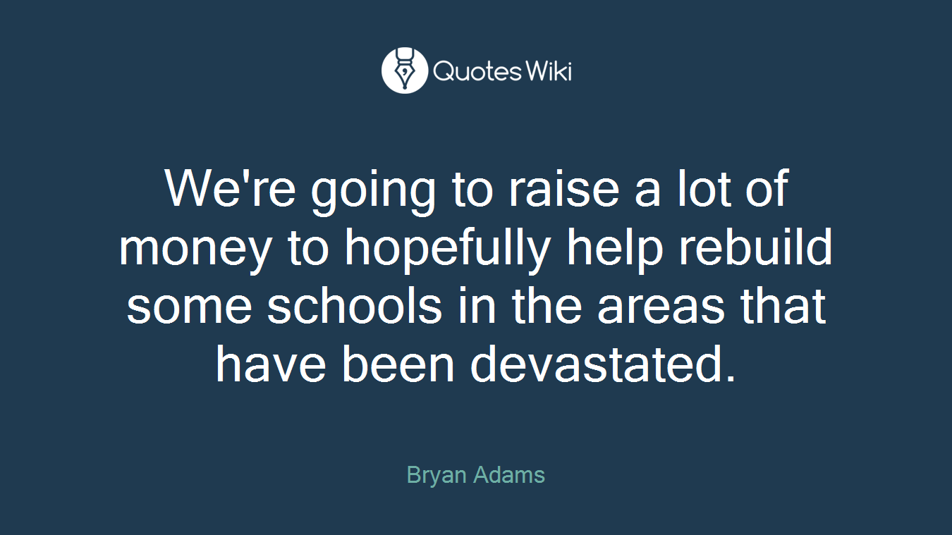 We're going to raise a lot of money to hopefully help rebuild some schools in the areas that have been devastated.