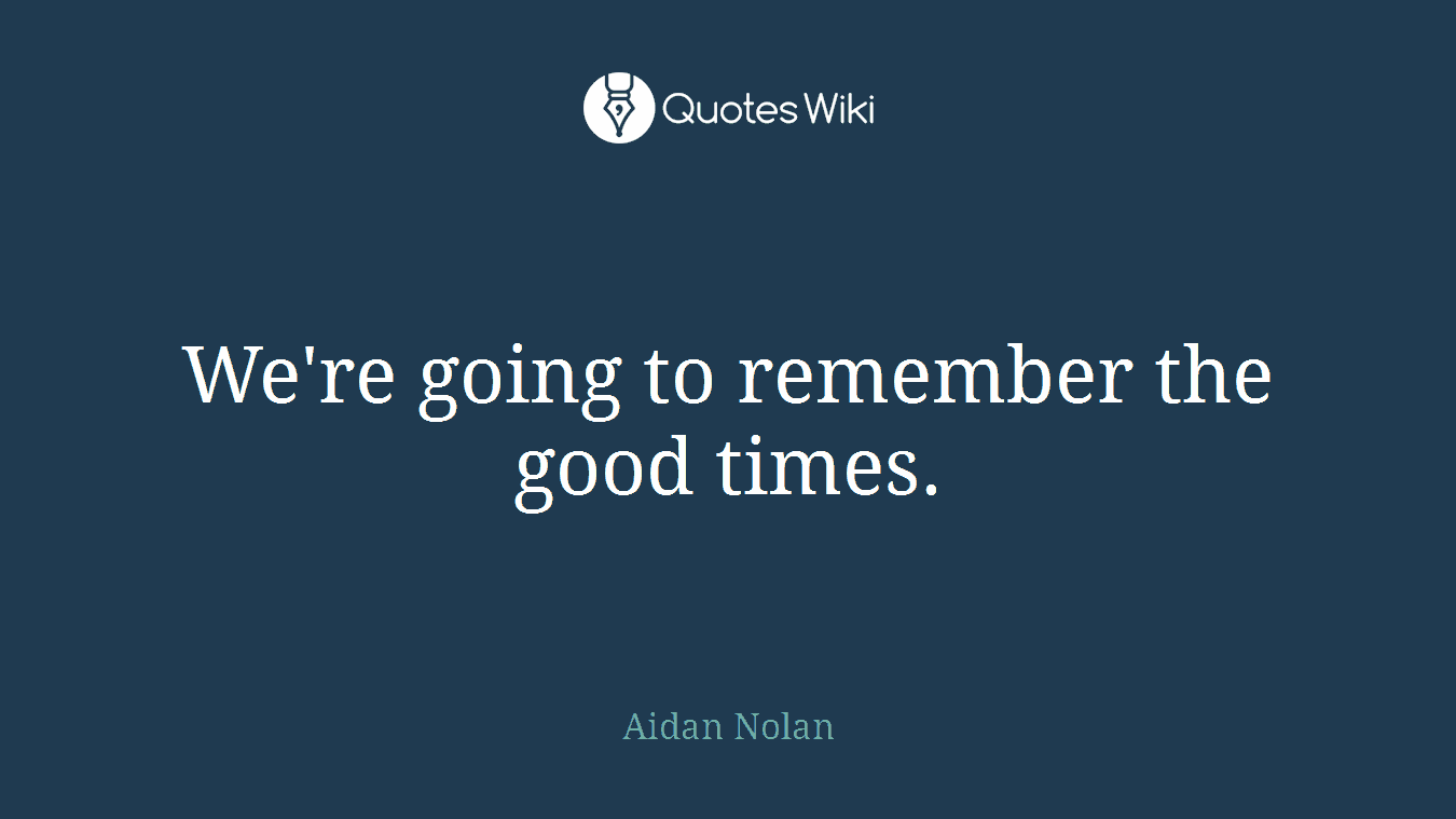 We're going to remember the good times.