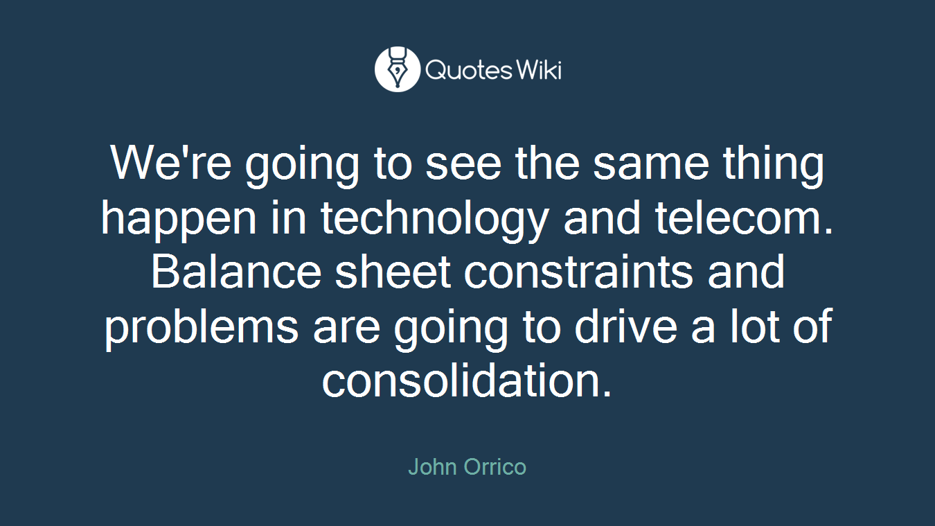 We're going to see the same thing happen in technology and telecom. Balance sheet constraints and problems are going to drive a lot of consolidation.