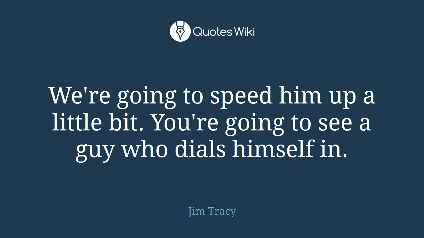 We're going to speed him up a little bit. You're going to see a guy who dials himself in.