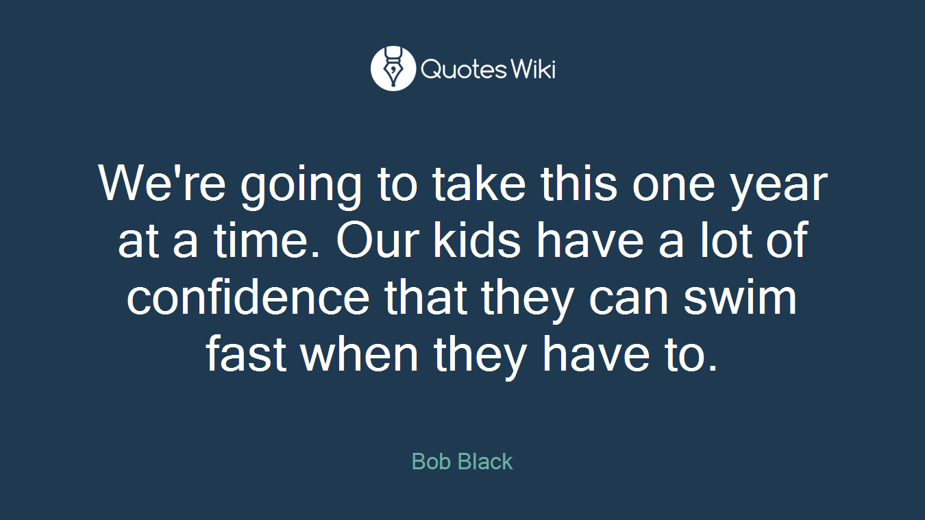 We're going to take this one year at a time. Our kids have a lot of confidence that they can swim fast when they have to.