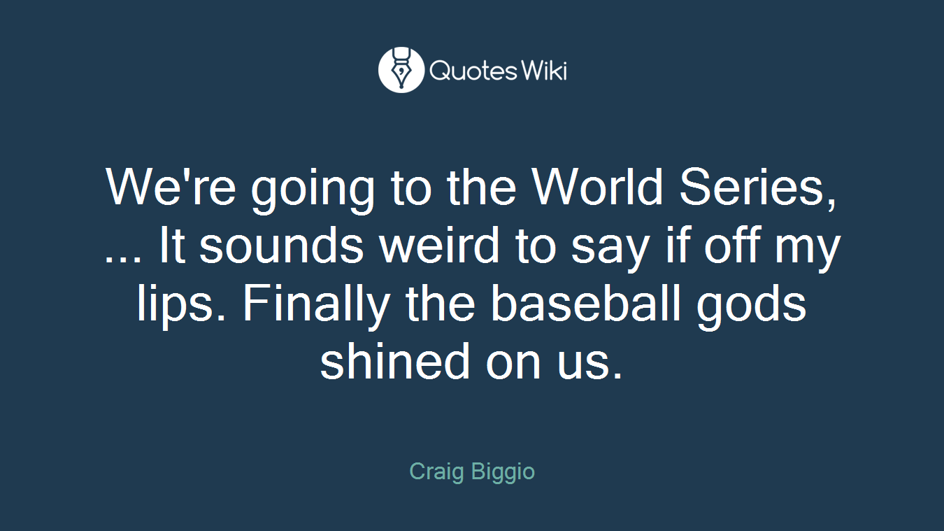 We're going to the World Series, ... It sounds weird to say if off my lips. Finally the baseball gods shined on us.