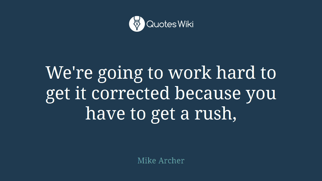 We're going to work hard to get it corrected because you have to get a rush,