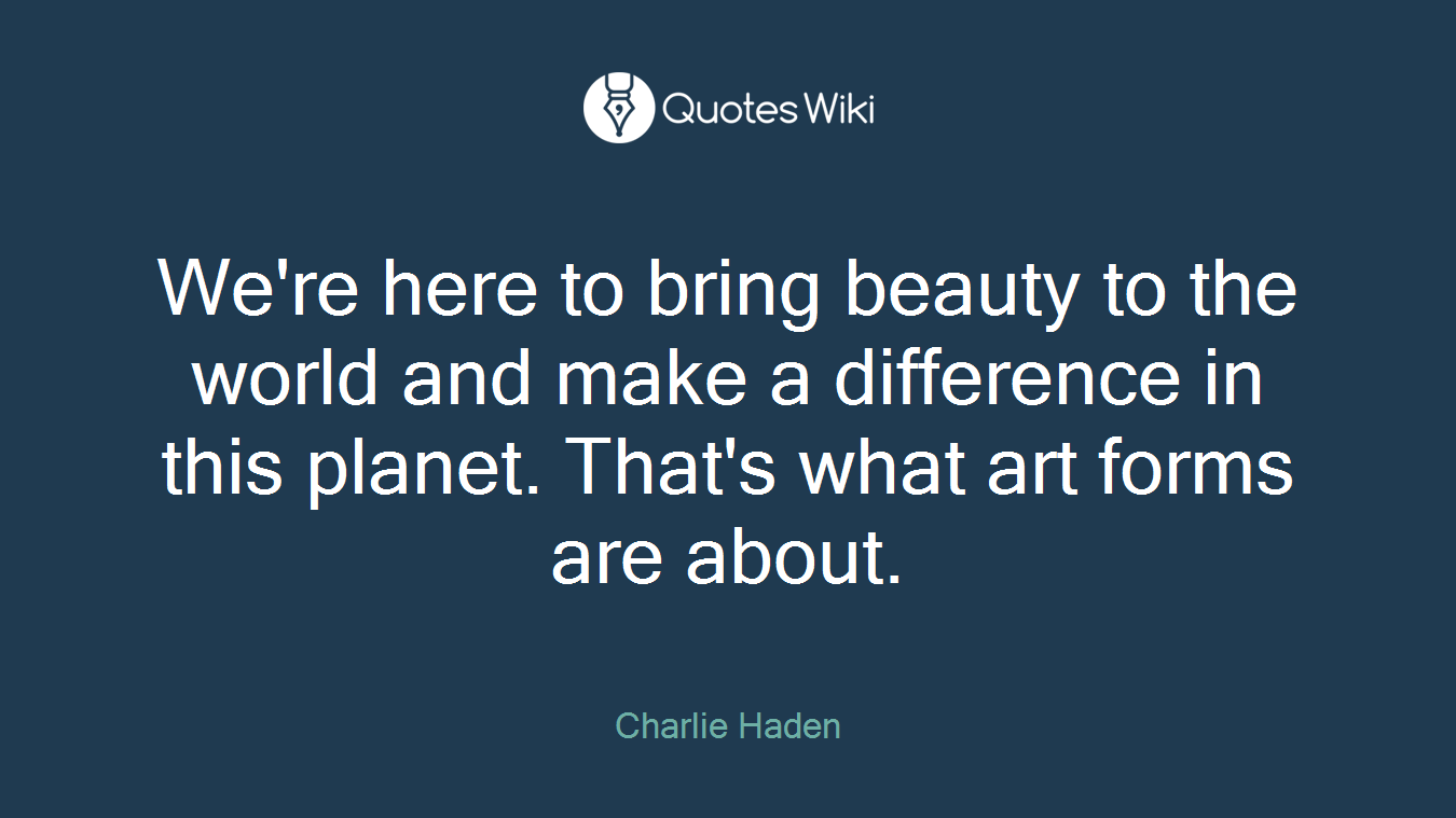 We're here to bring beauty to the world and make a difference in this planet. That's what art forms are about.