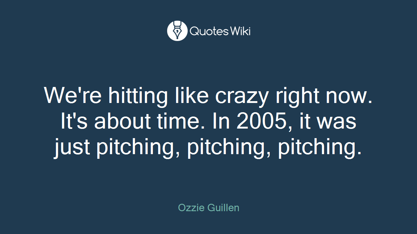We're hitting like crazy right now. It's about time. In 2005, it was just pitching, pitching, pitching.