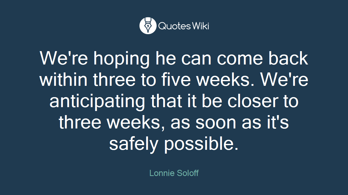 We're hoping he can come back within three to five weeks. We're anticipating that it be closer to three weeks, as soon as it's safely possible.