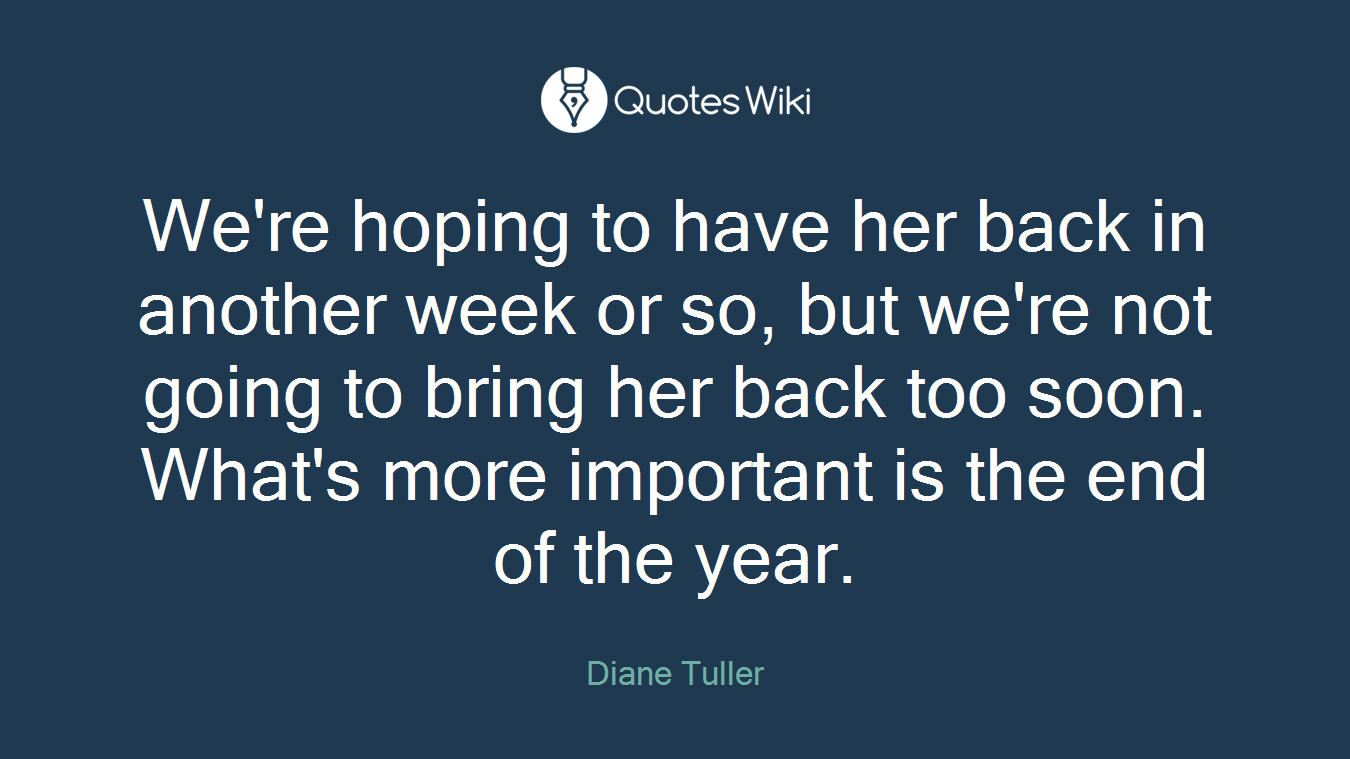 We're hoping to have her back in another week or so, but we're not going to bring her back too soon. What's more important is the end of the year.