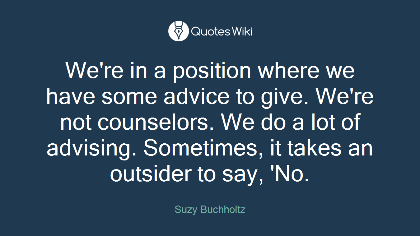 We're in a position where we have some advice to give. We're not counselors. We do a lot of advising. Sometimes, it takes an outsider to say, 'No.