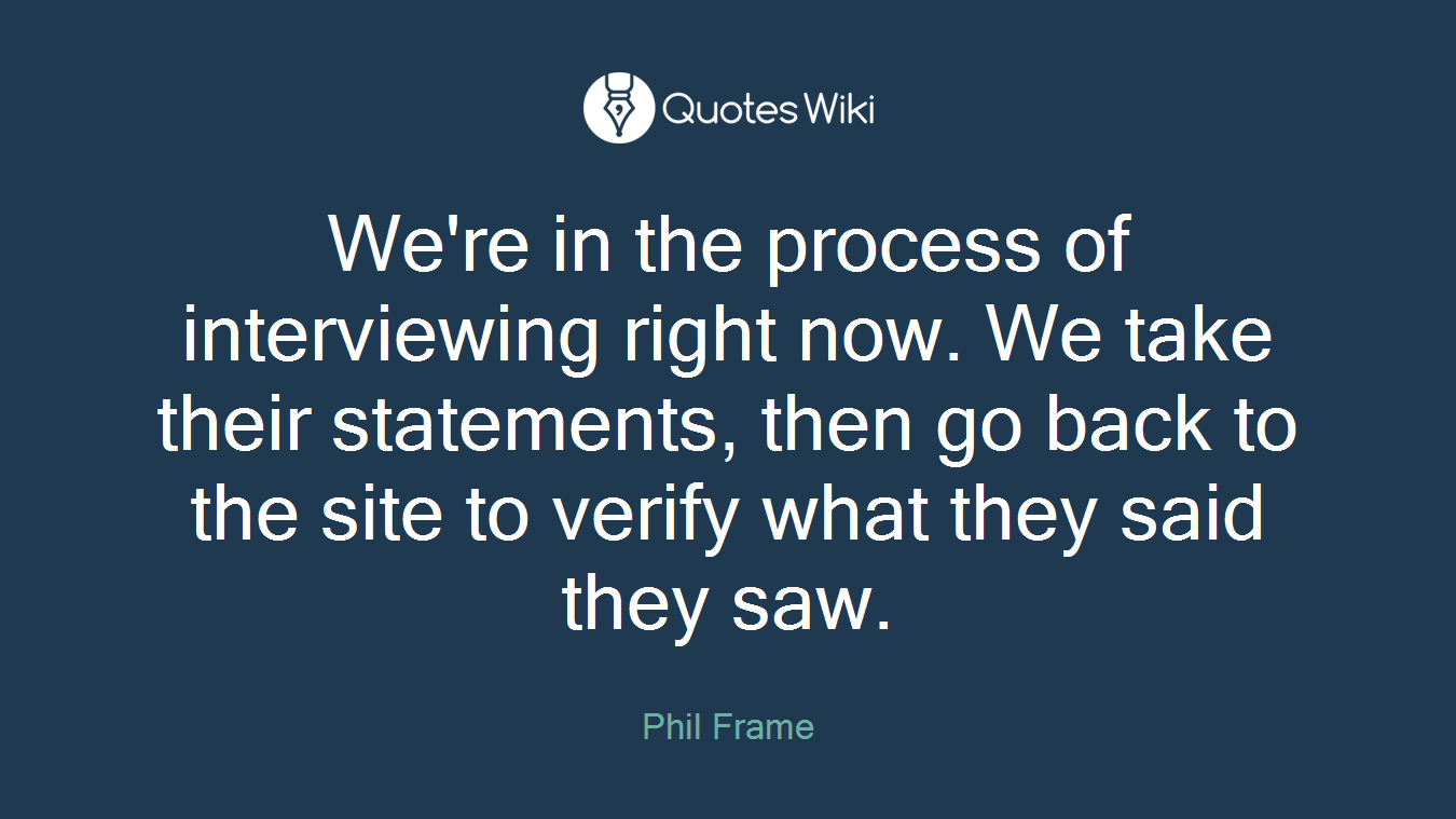 We're in the process of interviewing right now. We take their statements, then go back to the site to verify what they said they saw.