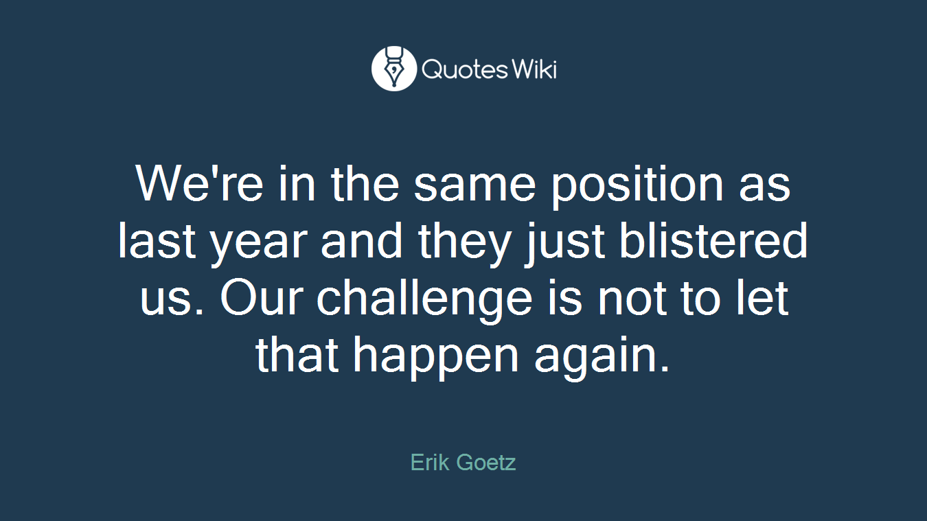 We're in the same position as last year and they just blistered us. Our challenge is not to let that happen again.