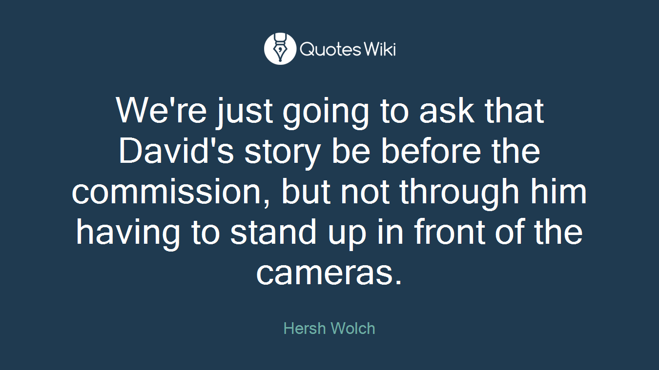 We're just going to ask that David's story be before the commission, but not through him having to stand up in front of the cameras.