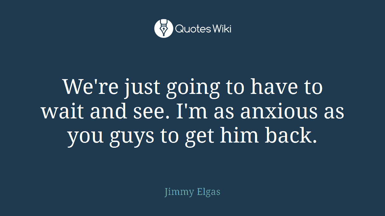 We're just going to have to wait and see. I'm as anxious as you guys to get him back.