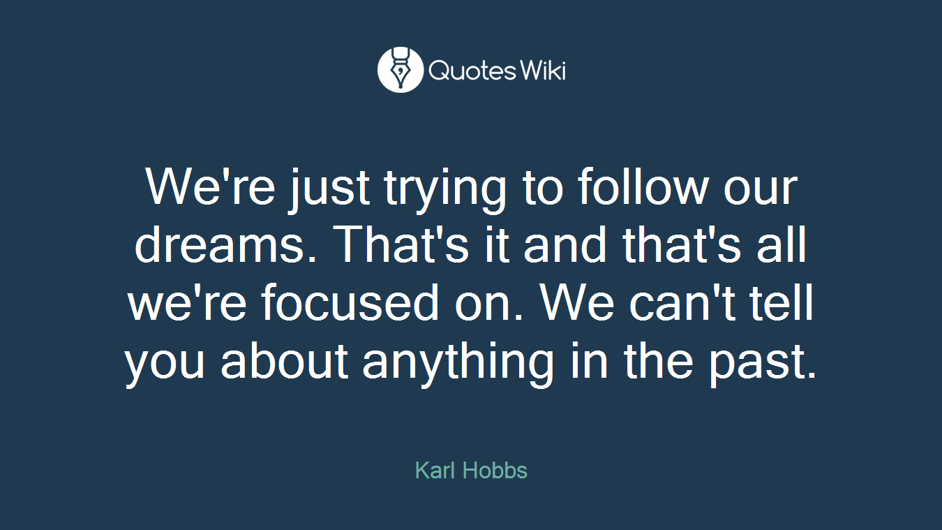 We're just trying to follow our dreams. That's it and that's all we're focused on. We can't tell you about anything in the past.