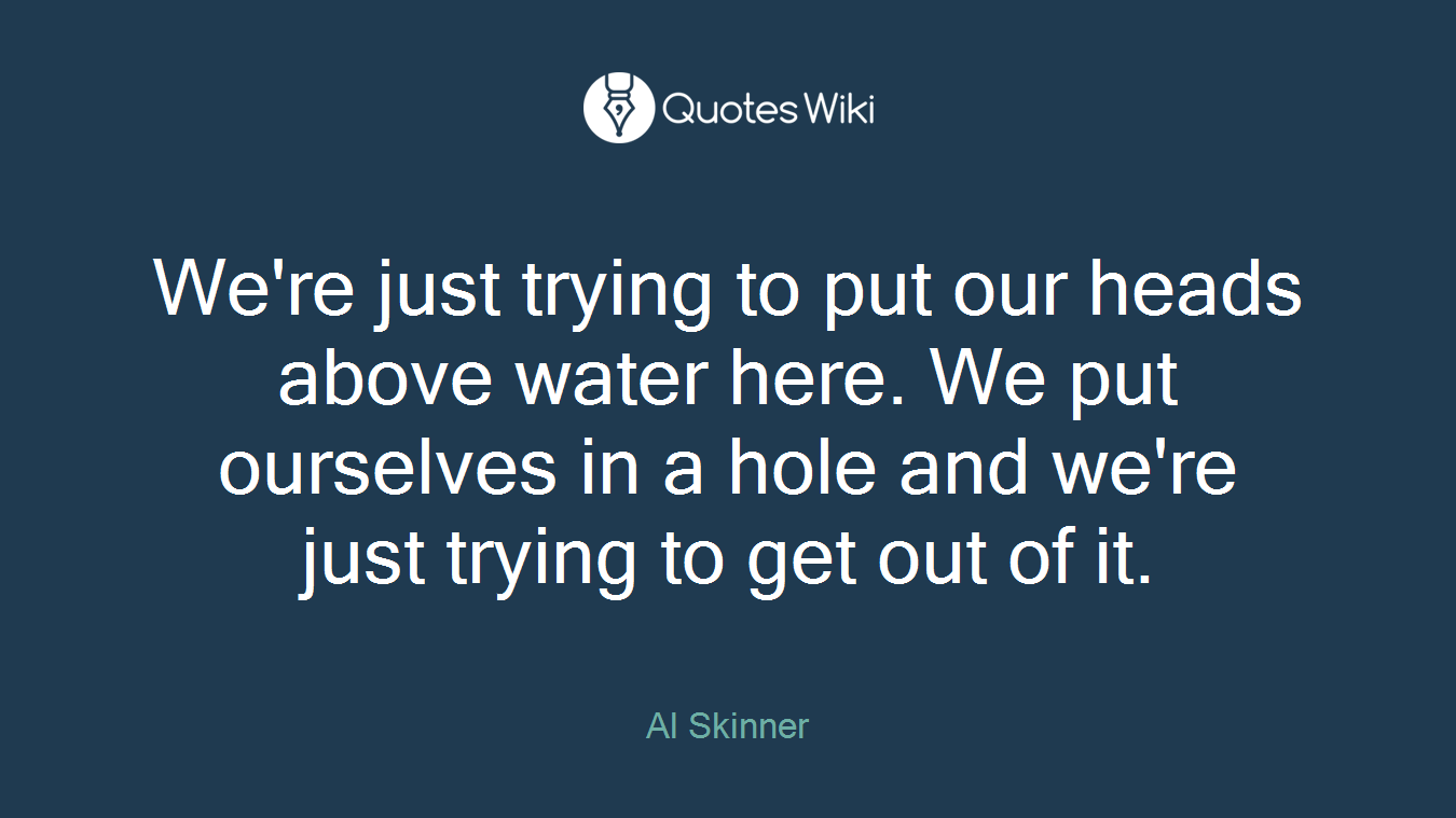 We're just trying to put our heads above water here. We put ourselves in a hole and we're just trying to get out of it.