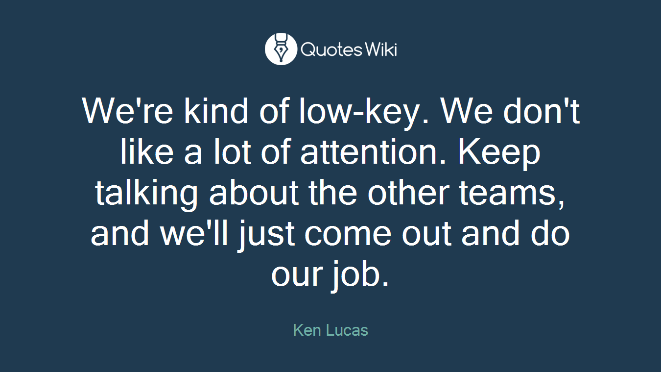 We're kind of low-key. We don't like a lot of attention. Keep talking about the other teams, and we'll just come out and do our job.