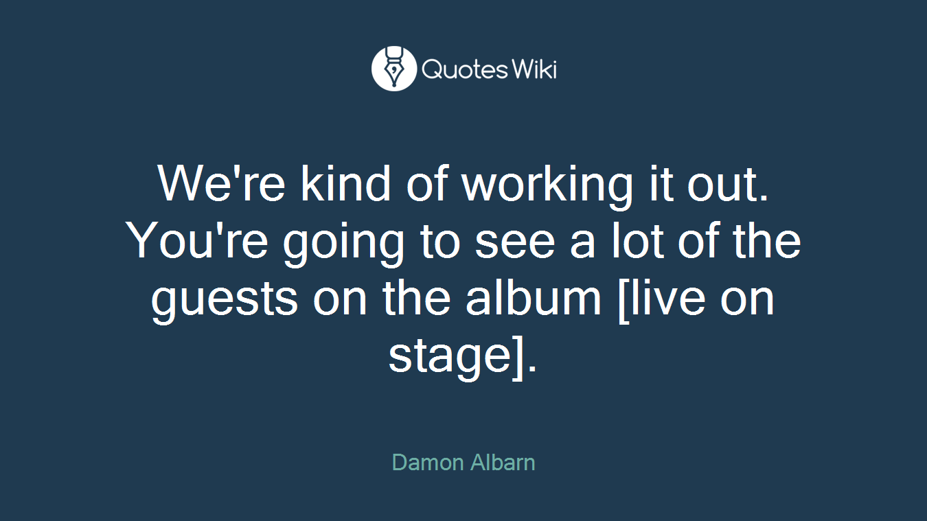 We're kind of working it out. You're going to see a lot of the guests on the album [live on stage].