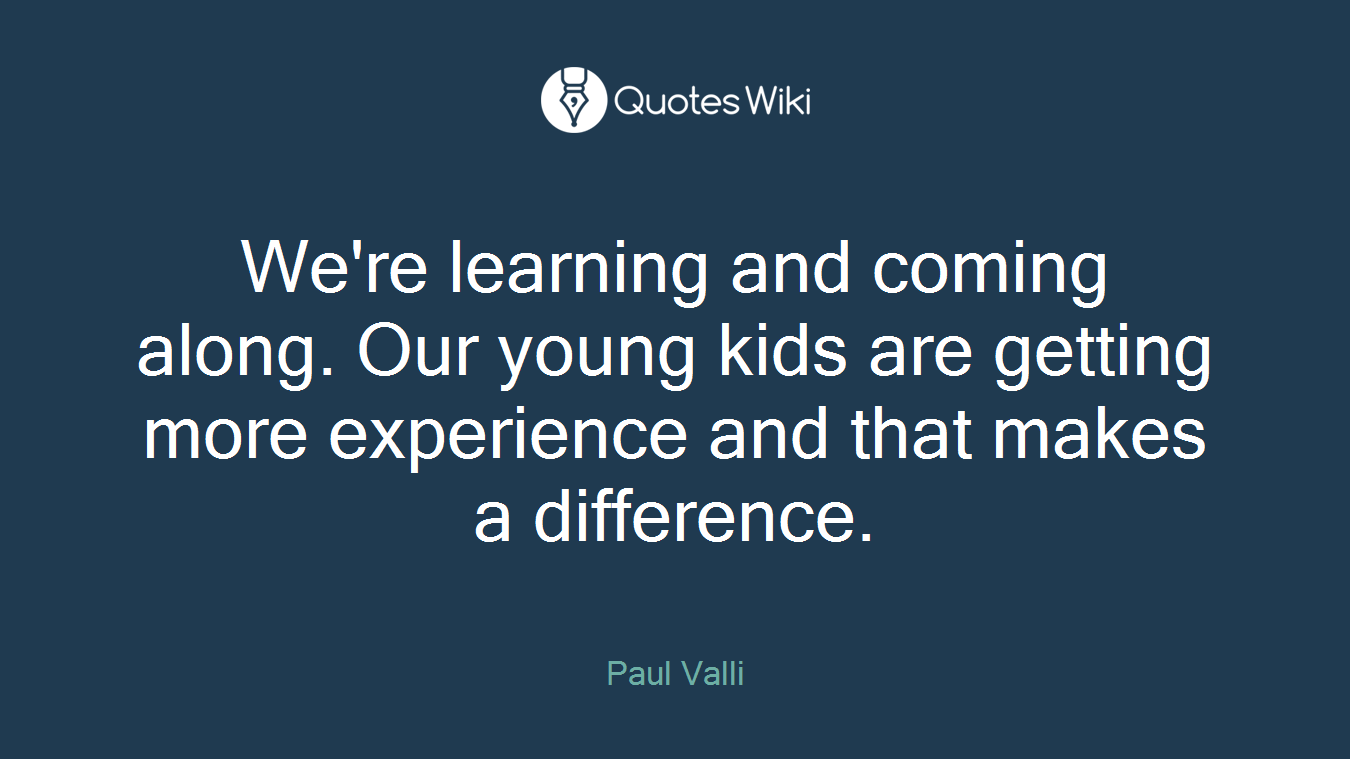We're learning and coming along. Our young kids are getting more experience and that makes a difference.