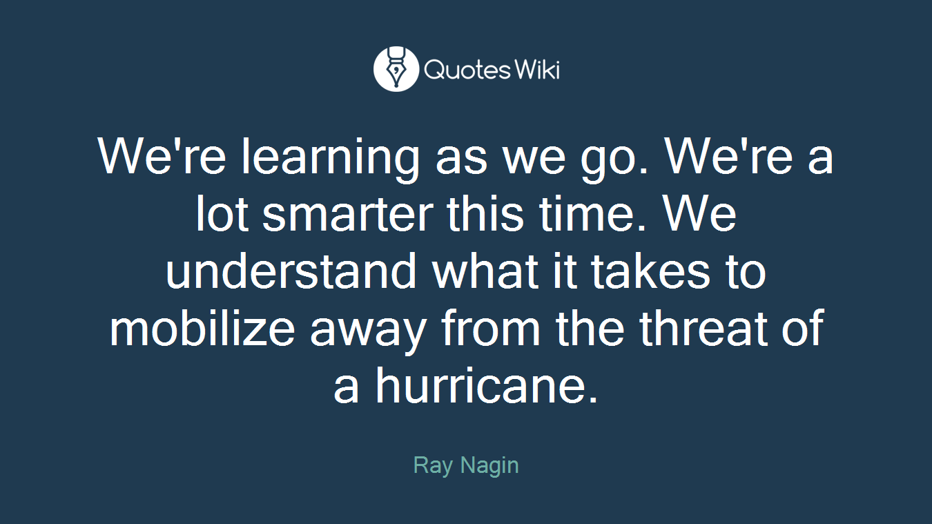 We're learning as we go. We're a lot smarter this time. We understand what it takes to mobilize away from the threat of a hurricane.