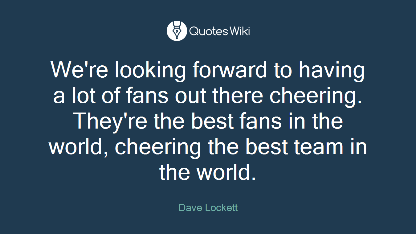 We're looking forward to having a lot of fans out there cheering. They're the best fans in the world, cheering the best team in the world.
