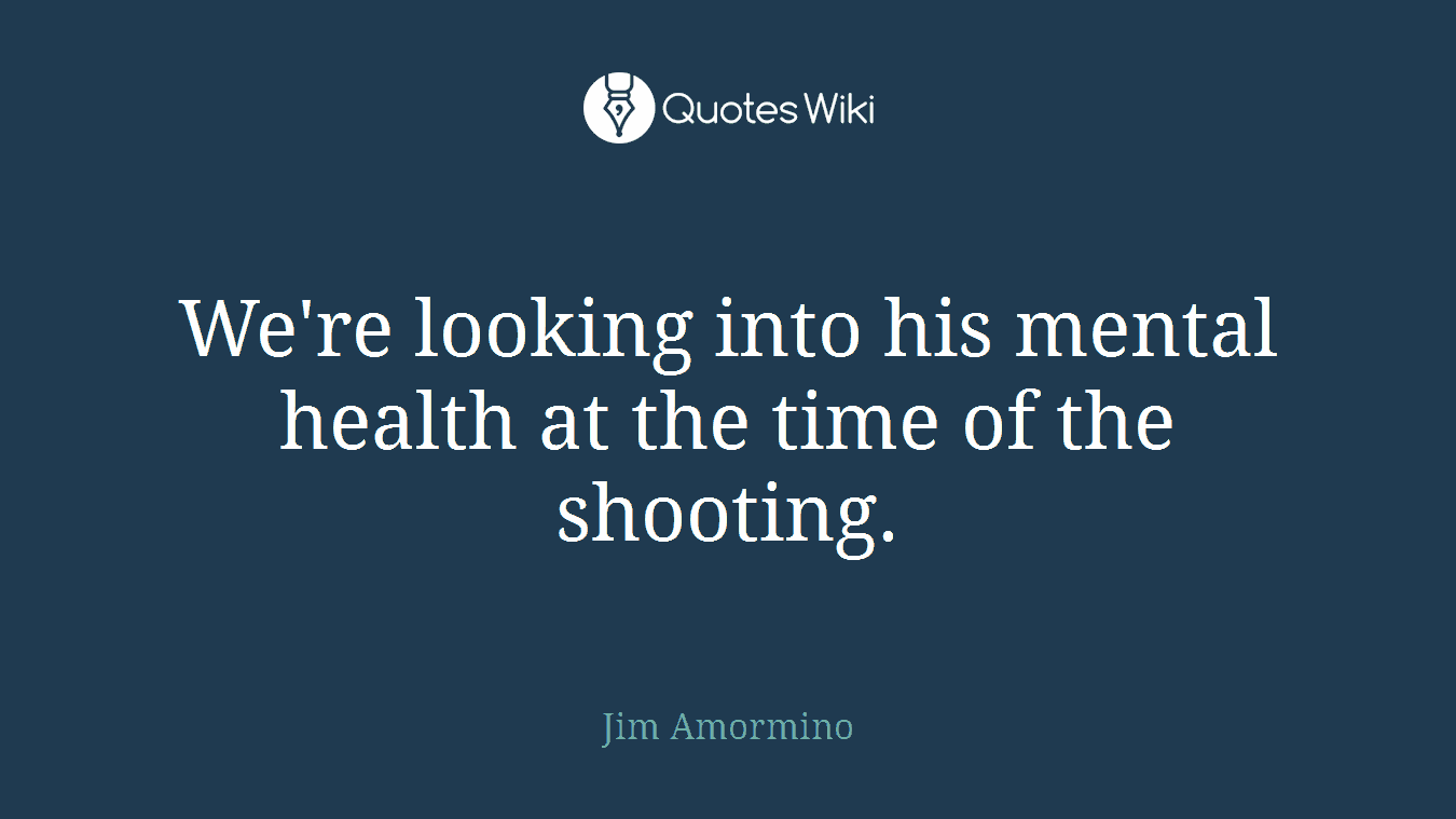 We're looking into his mental health at the time of the shooting.