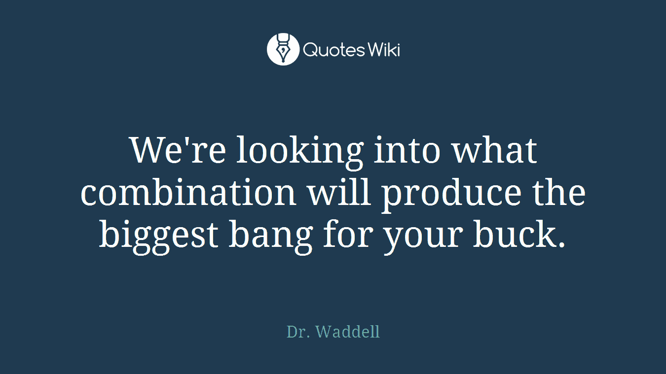 We're looking into what combination will produce the biggest bang for your buck.