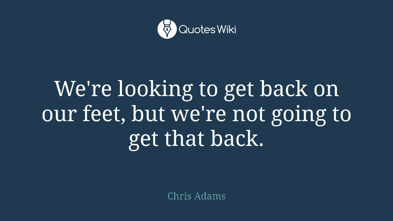 We're looking to get back on our feet, but we're not going to get that back.