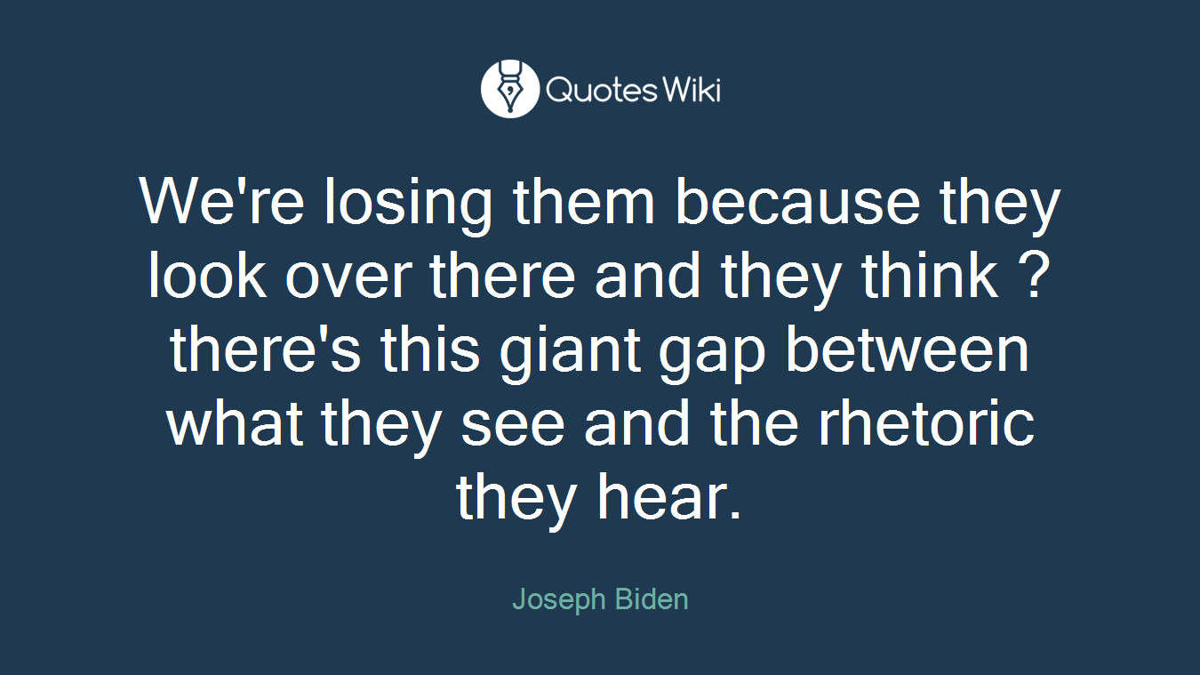 We're losing them because they look over there and they think ? there's this giant gap between what they see and the rhetoric they hear.