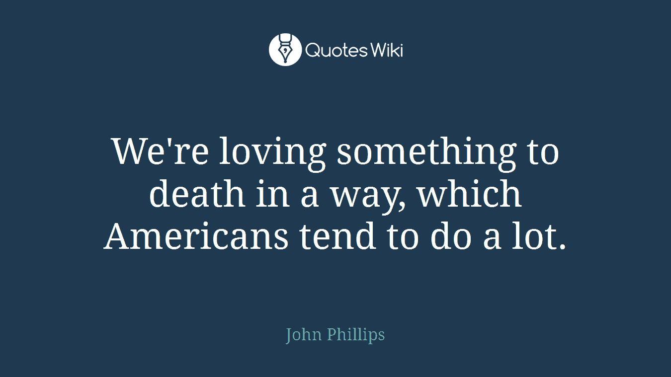 We're loving something to death in a way, which Americans tend to do a lot.