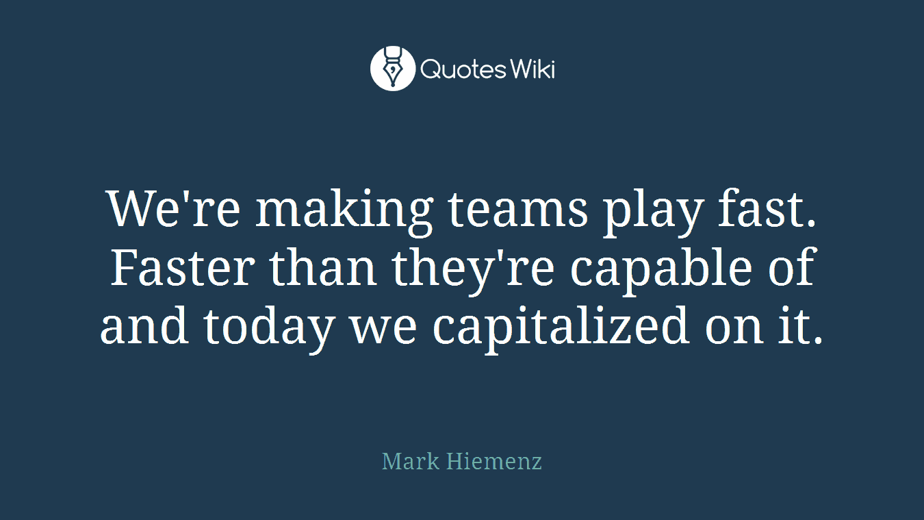 We're making teams play fast. Faster than they're capable of and today we capitalized on it.