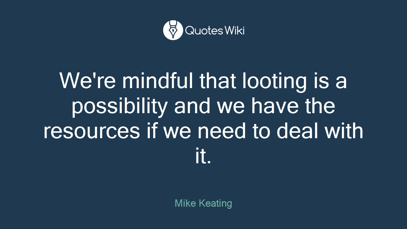 We're mindful that looting is a possibility and we have the resources if we need to deal with it.