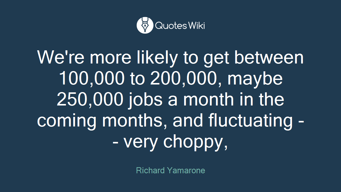 We're more likely to get between 100,000 to 200,000, maybe 250,000 jobs a month in the coming months, and fluctuating -- very choppy,