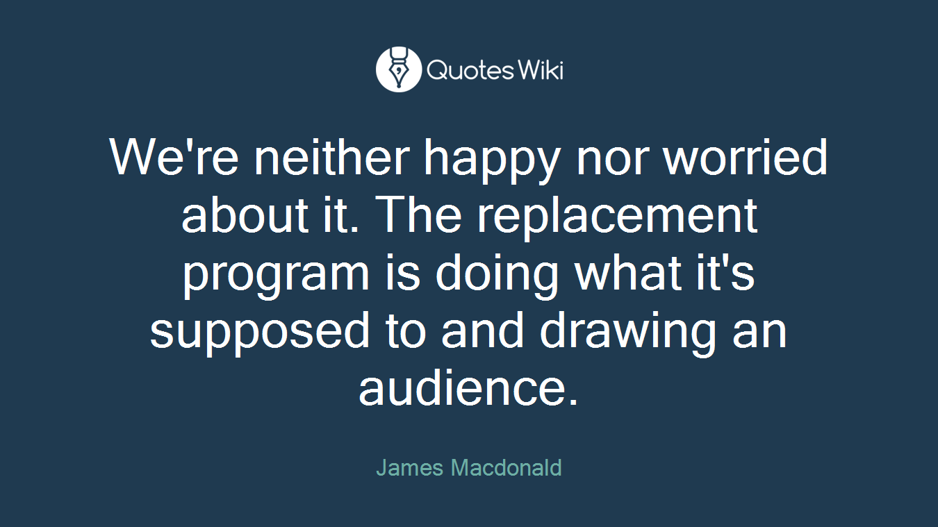 We're neither happy nor worried about it. The replacement program is doing what it's supposed to and drawing an audience.