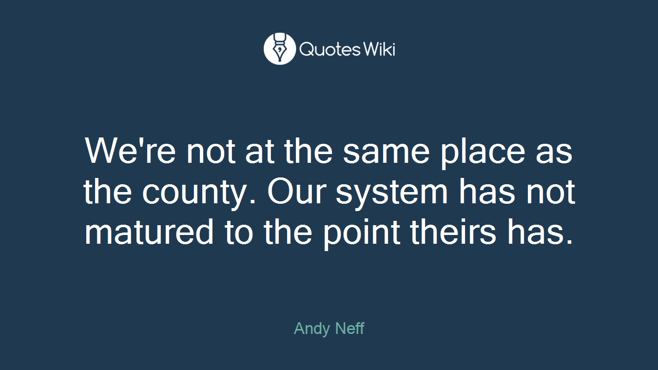 We're not at the same place as the county. Our system has not matured to the point theirs has.