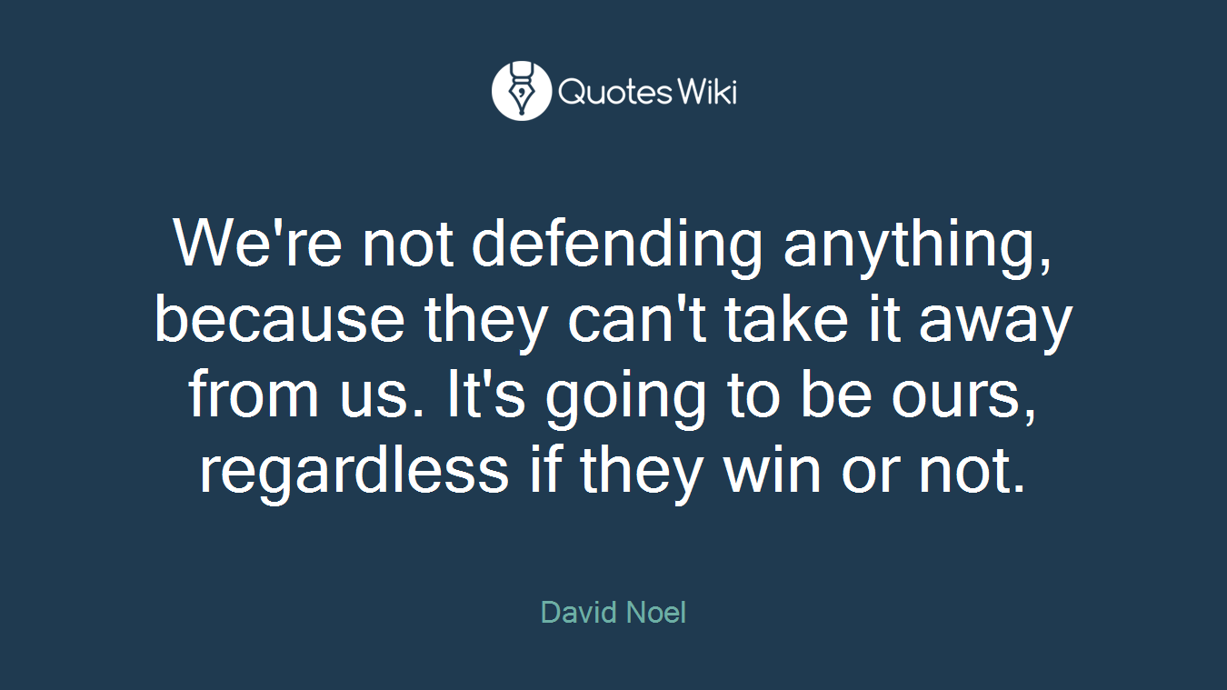 We're not defending anything, because they can't take it away from us. It's going to be ours, regardless if they win or not.