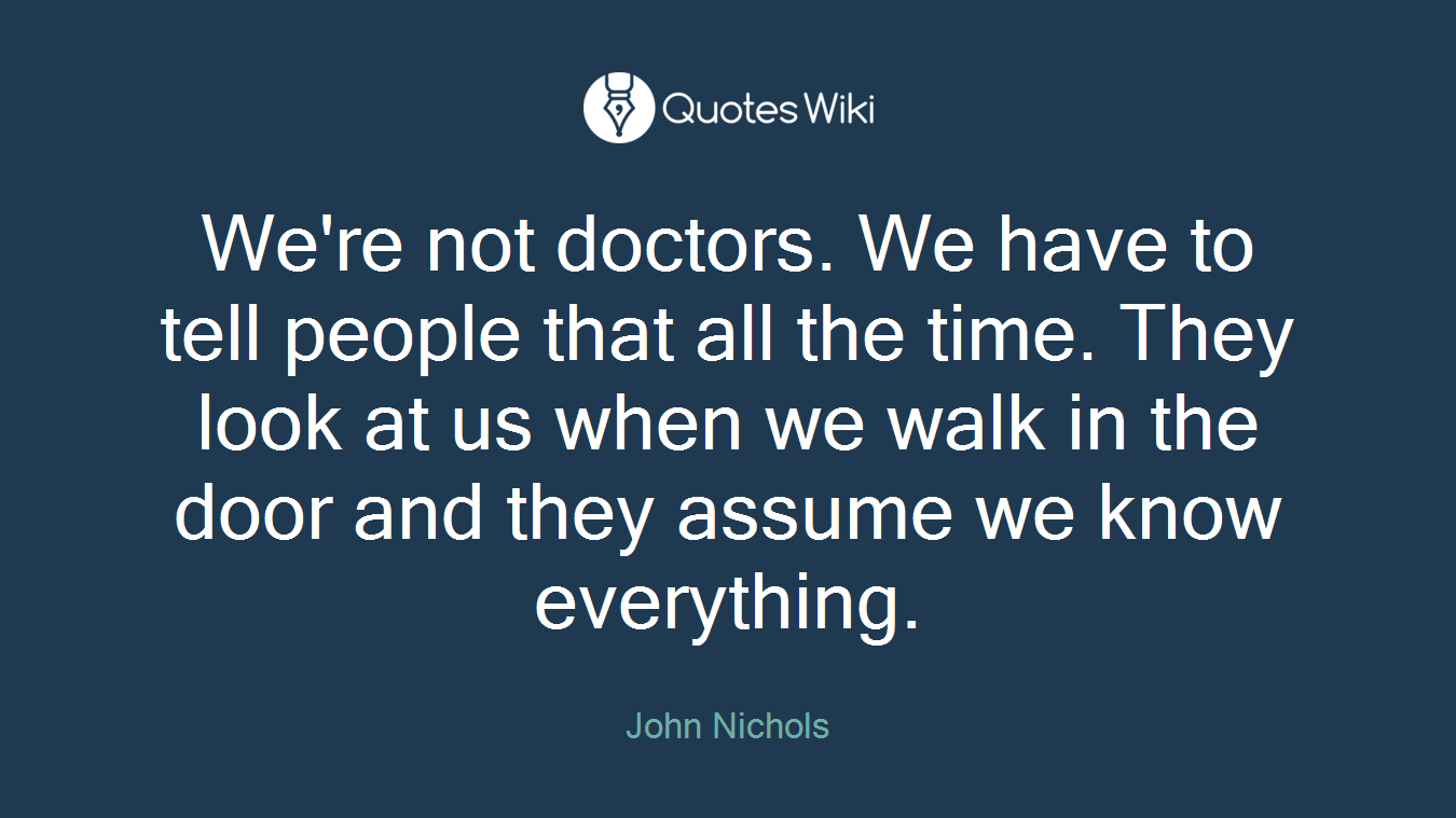 We're not doctors. We have to tell people that all the time. They look at us when we walk in the door and they assume we know everything.