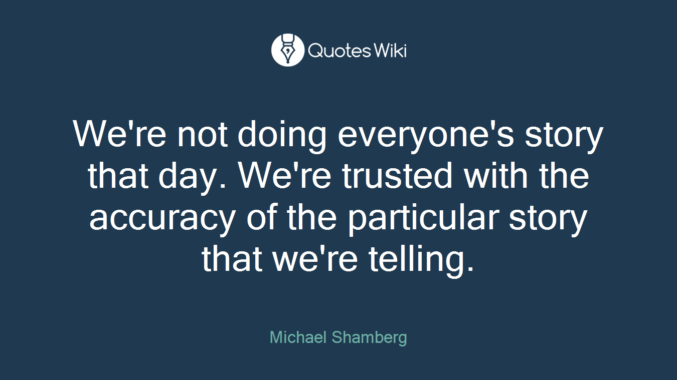 We're not doing everyone's story that day. We're trusted with the accuracy of the particular story that we're telling.