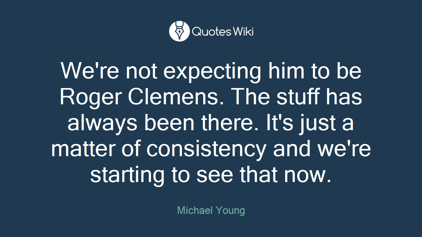 We're not expecting him to be Roger Clemens. The stuff has always been there. It's just a matter of consistency and we're starting to see that now.