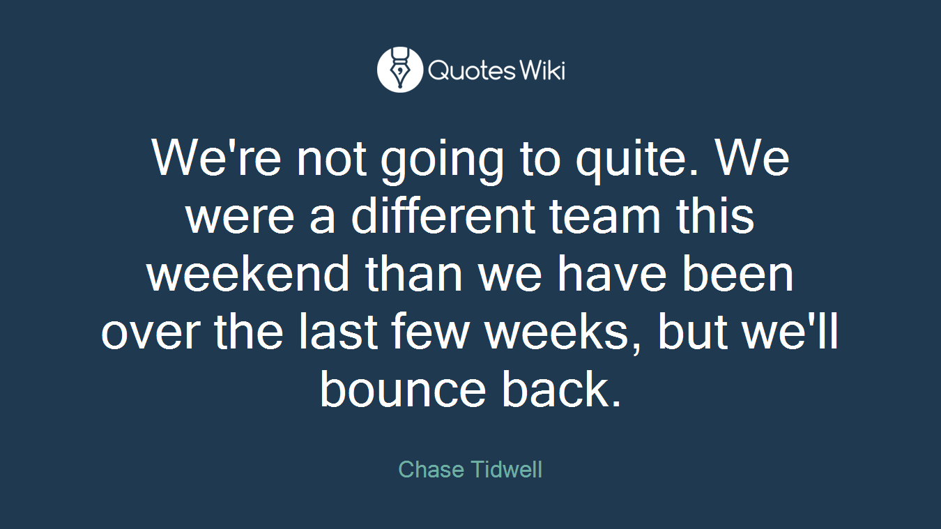 We're not going to quite. We were a different team this weekend than we have been over the last few weeks, but we'll bounce back.