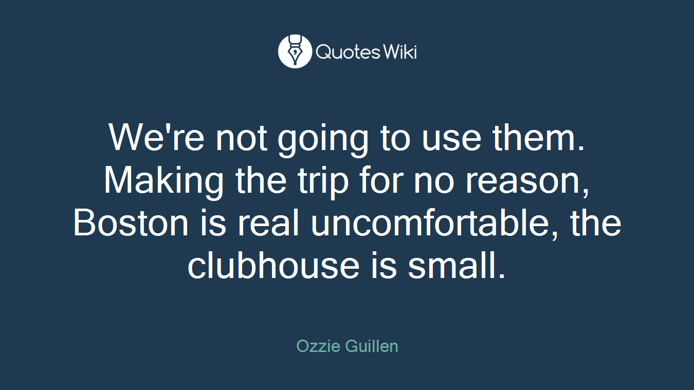 We're not going to use them. Making the trip for no reason, Boston is real uncomfortable, the clubhouse is small.