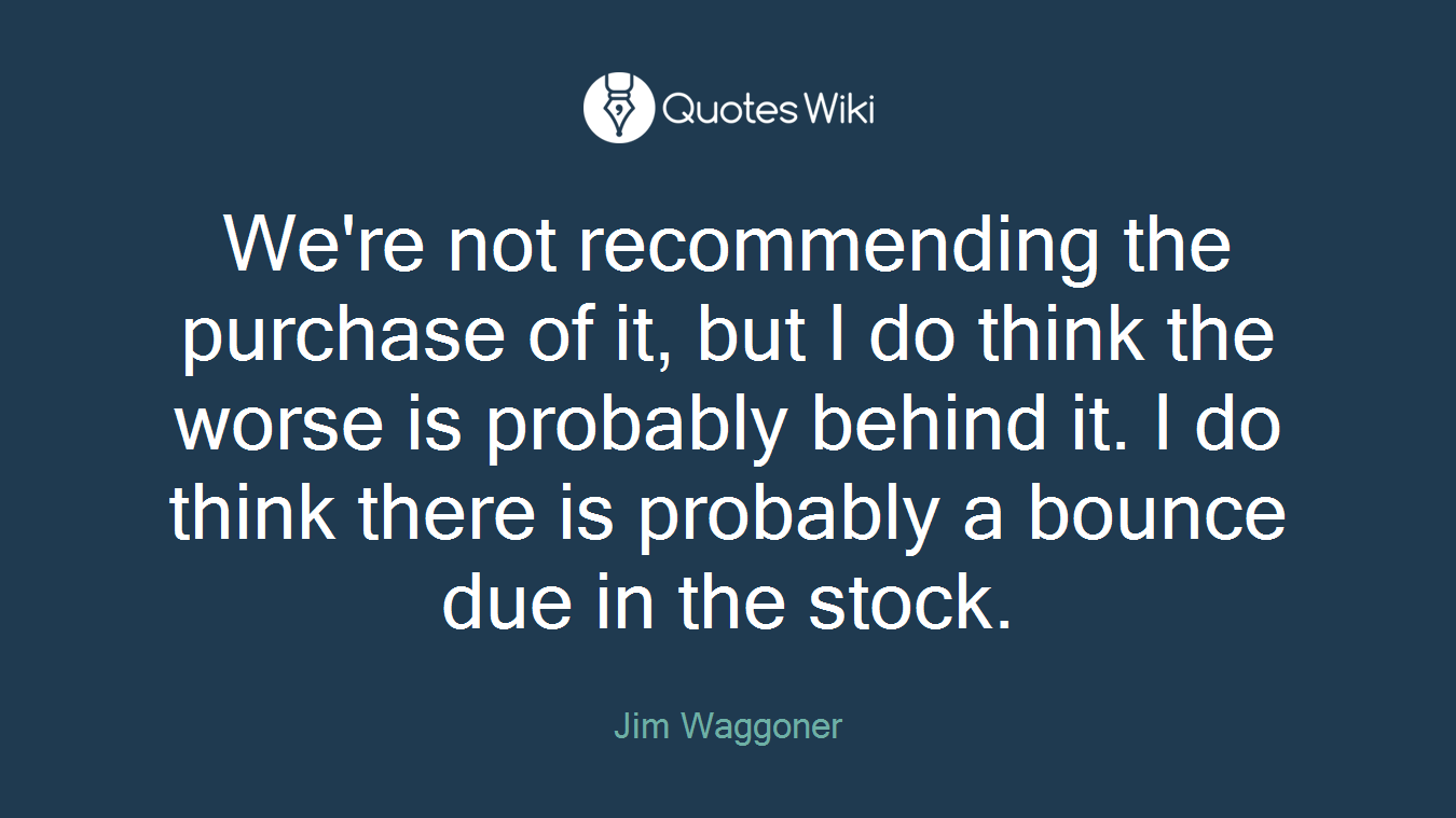 We're not recommending the purchase of it, but I do think the worse is probably behind it. I do think there is probably a bounce due in the stock.