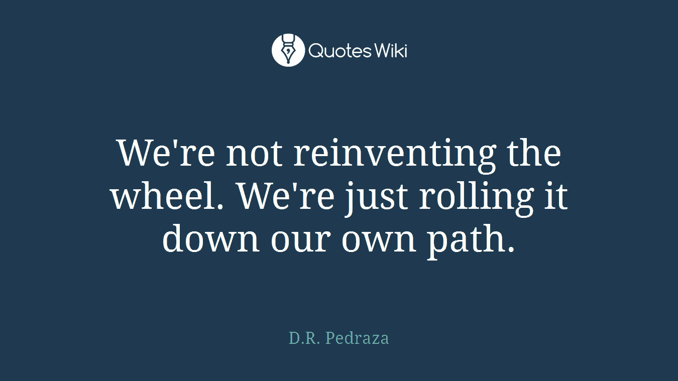 We're not reinventing the wheel. We're just rolling it down our own path.
