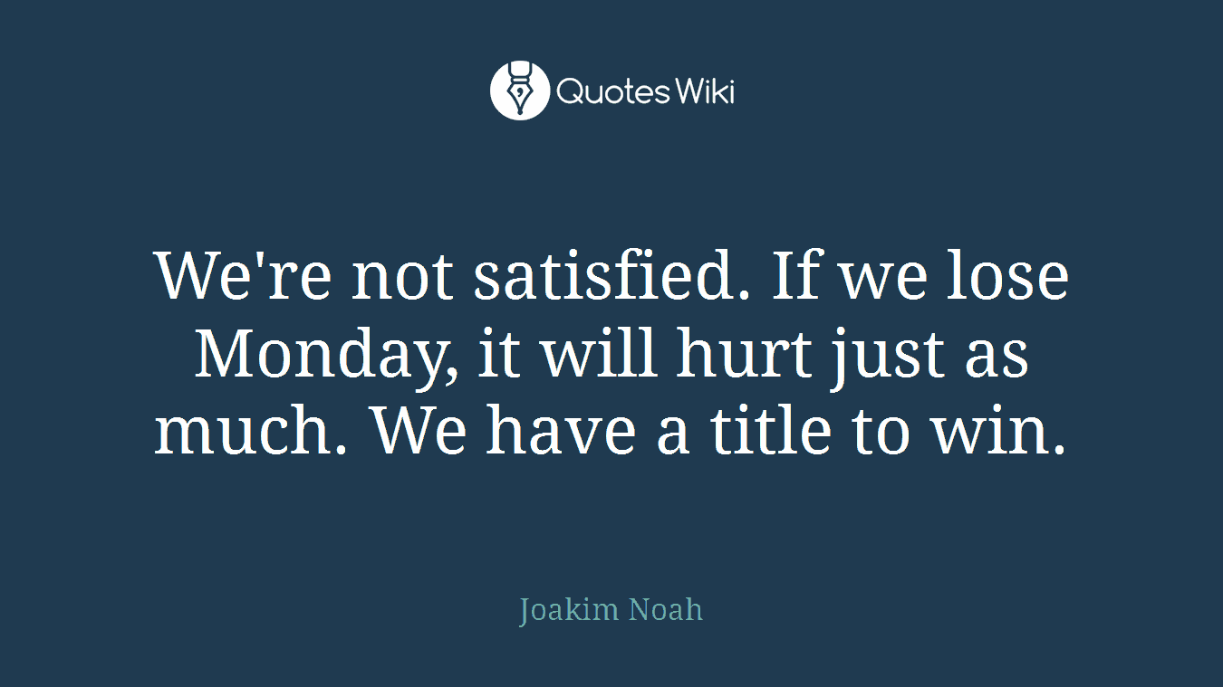 We're not satisfied. If we lose Monday, it will hurt just as much. We have a title to win.