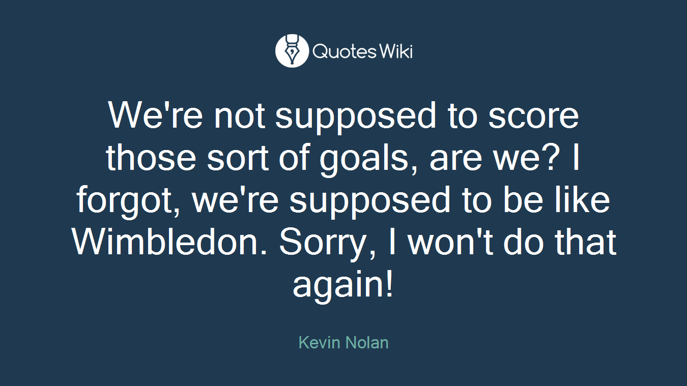 We're not supposed to score those sort of goals, are we? I forgot, we're supposed to be like Wimbledon. Sorry, I won't do that again!