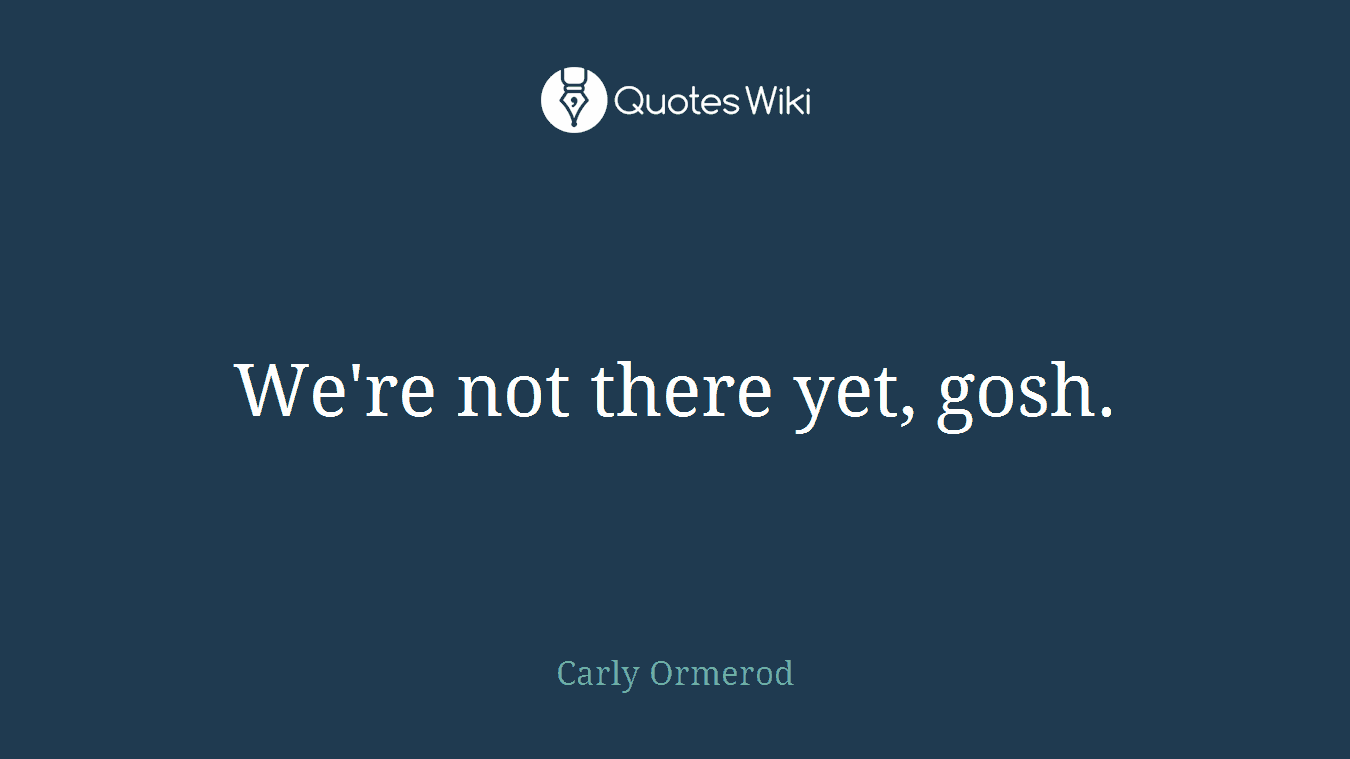 We're not there yet, gosh.